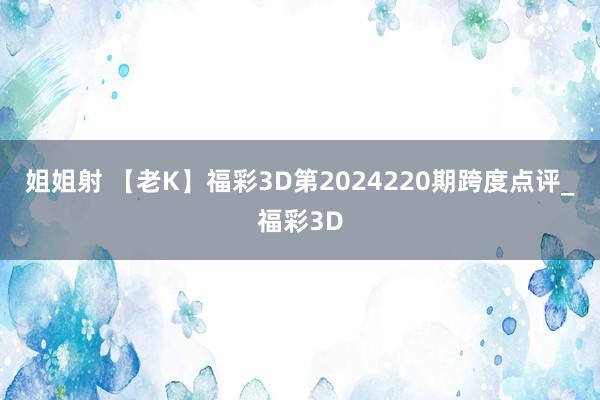 姐姐射 【老K】福彩3D第2024220期跨度点评_福彩3D