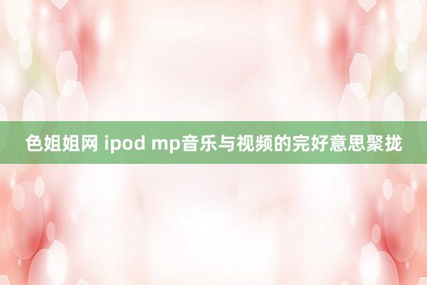 色姐姐网 ipod mp音乐与视频的完好意思聚拢