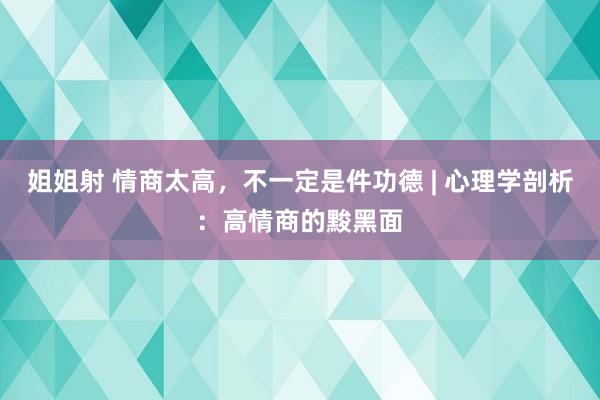 姐姐射 情商太高，不一定是件功德 | 心理学剖析：高情商的黢黑面