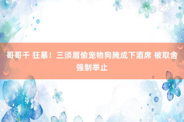 哥哥干 狂暴！三须眉偷宠物狗腌成下酒席 被取舍强制举止