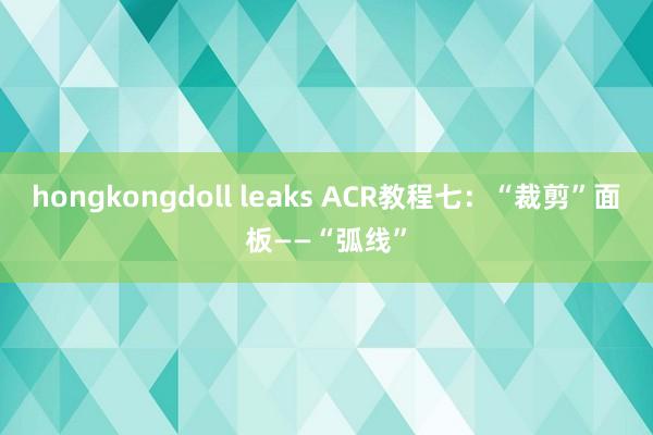 hongkongdoll leaks ACR教程七：“裁剪”面板——“弧线”