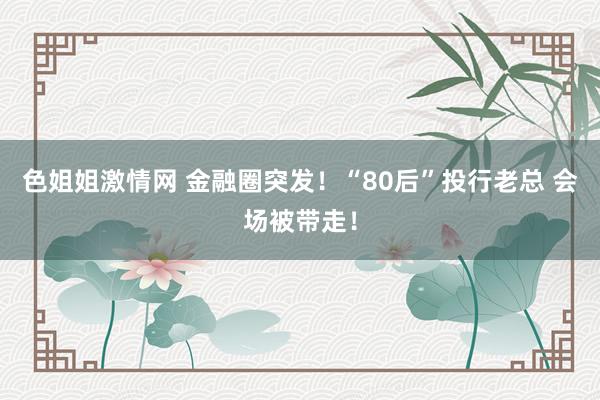 色姐姐激情网 金融圈突发！“80后”投行老总 会场被带走！