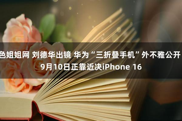 色姐姐网 刘德华出镜 华为“三折叠手机”外不雅公开！9月10日正靠近决iPhone 16