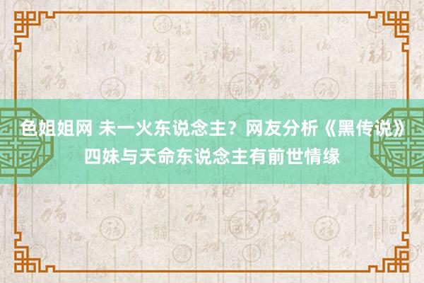 色姐姐网 未一火东说念主？网友分析《黑传说》四妹与天命东说念主有前世情缘