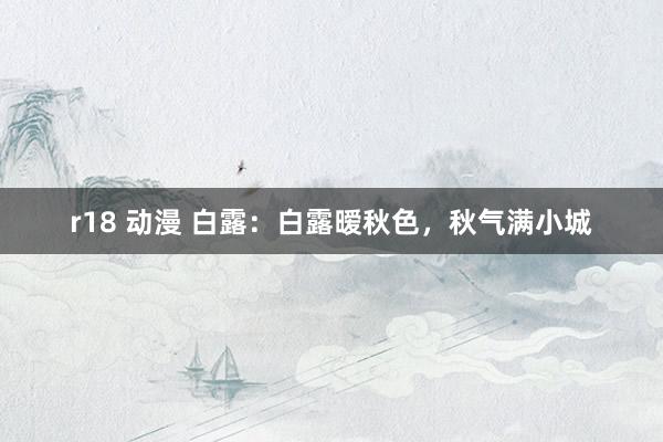 r18 动漫 白露：白露暧秋色，秋气满小城