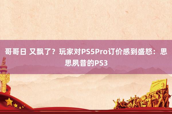 哥哥日 又飘了？玩家对PS5Pro订价感到盛怒：思思夙昔的PS3