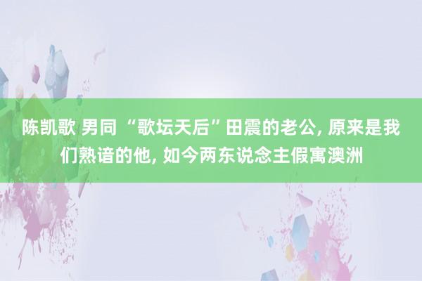 陈凯歌 男同 “歌坛天后”田震的老公， 原来是我们熟谙的他， 如今两东说念主假寓澳洲