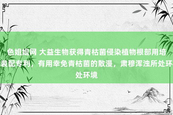 色姐姐网 大益生物获得青枯菌侵染植物根部用培养装配专利，有用幸免青枯菌的散漫，肃穆浑浊所处环境