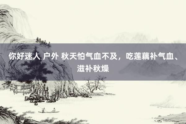 你好迷人 户外 秋天怕气血不及，吃莲藕补气血、滋补秋燥