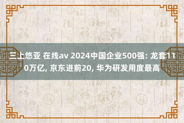 三上悠亚 在线av 2024中国企业500强: 龙套110万亿， 京东进前20， 华为研发用度最高