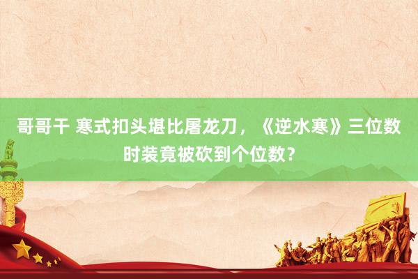 哥哥干 寒式扣头堪比屠龙刀，《逆水寒》三位数时装竟被砍到个位数？