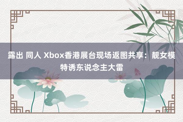 露出 同人 Xbox香港展台现场返图共享：靓女模特诱东说念主大雷