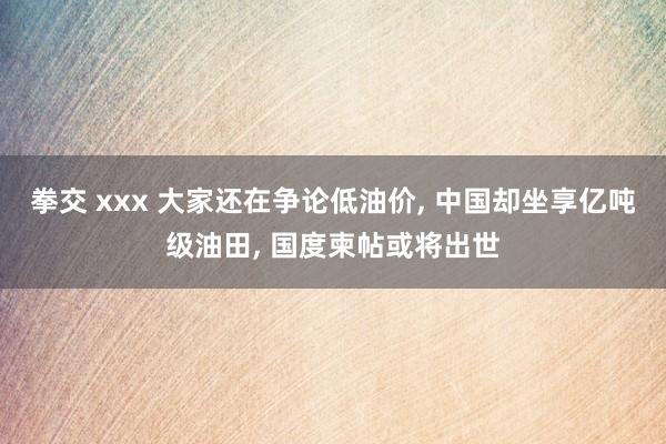 拳交 xxx 大家还在争论低油价， 中国却坐享亿吨级油田， 国度柬帖或将出世