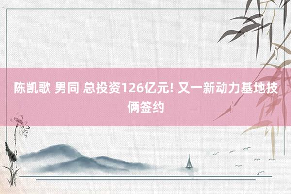 陈凯歌 男同 总投资126亿元! 又一新动力基地技俩签约