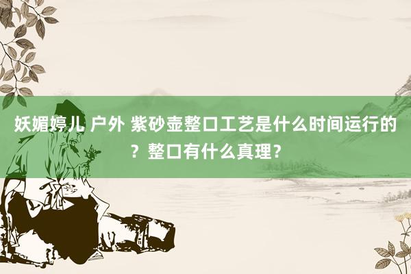 妖媚婷儿 户外 紫砂壶整口工艺是什么时间运行的？整口有什么真理？