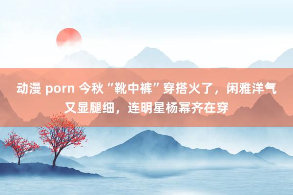 动漫 porn 今秋“靴中裤”穿搭火了，闲雅洋气又显腿细，连明星杨幂齐在穿