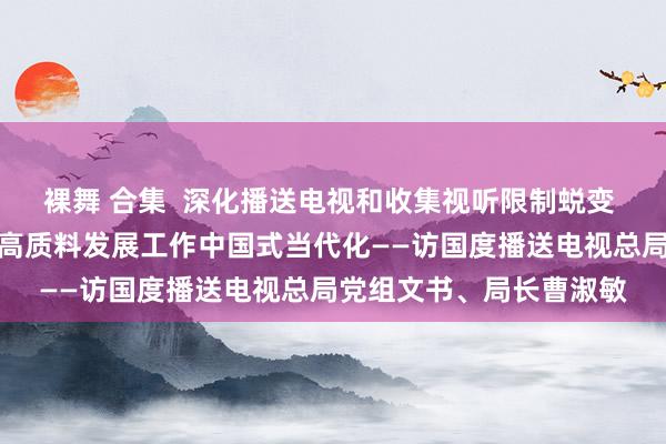 裸舞 合集  深化播送电视和收集视听限制蜕变 以播送电视和收集视听高质料发展工作中国式当代化——访国度播送电视总局党组文书、局长曹淑敏