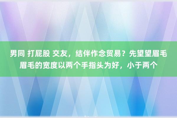 男同 打屁股 交友，结伴作念贸易？先望望眉毛眉毛的宽度以两个手指头为好，小于两个