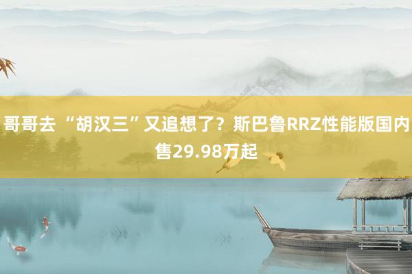 哥哥去 “胡汉三”又追想了？斯巴鲁RRZ性能版国内售29.98万起