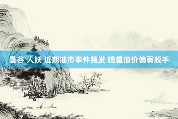 曼谷 人妖 近期油市事件频发 瞻望油价偏弱脱手