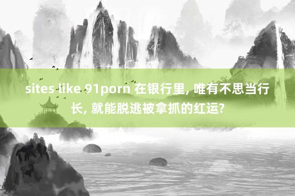 sites like 91porn 在银行里， 唯有不思当行长， 就能脱逃被拿抓的红运?