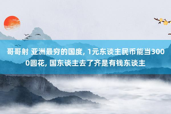 哥哥射 亚洲最穷的国度， 1元东谈主民币能当3000圆花， 国东谈主去了齐是有钱东谈主