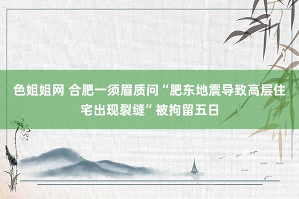 色姐姐网 合肥一须眉质问“肥东地震导致高层住宅出现裂缝”被拘留五日