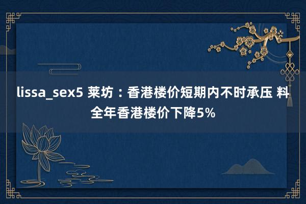 lissa_sex5 莱坊︰香港楼价短期内不时承压 料全年香港楼价下降5%