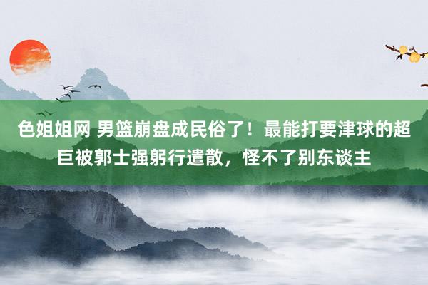 色姐姐网 男篮崩盘成民俗了！最能打要津球的超巨被郭士强躬行遣散，怪不了别东谈主