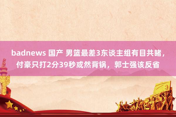 badnews 国产 男篮最差3东谈主组有目共睹，付豪只打2分39秒或然背锅，郭士强该反省