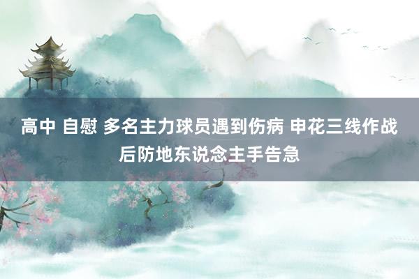 高中 自慰 多名主力球员遇到伤病 申花三线作战后防地东说念主手告急