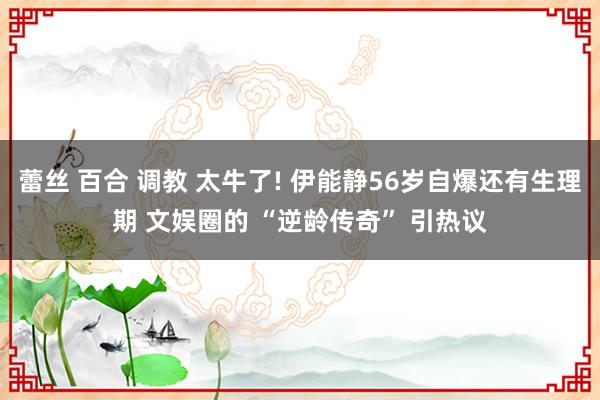 蕾丝 百合 调教 太牛了! 伊能静56岁自爆还有生理期 文娱圈的 “逆龄传奇” 引热议