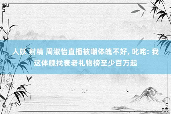 人妖 射精 周淑怡直播被嘲体魄不好， 叱咤: 我这体魄找衰老礼物榜至少百万起