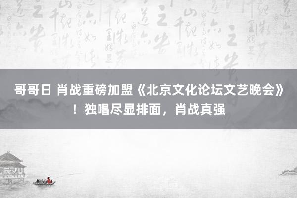 哥哥日 肖战重磅加盟《北京文化论坛文艺晚会》！独唱尽显排面，肖战真强