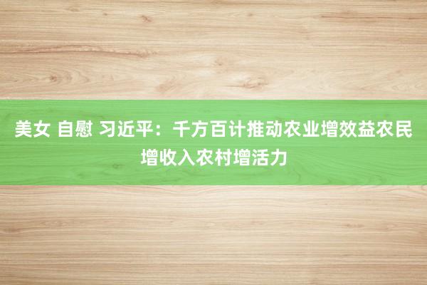 美女 自慰 习近平：千方百计推动农业增效益农民增收入农村增活力