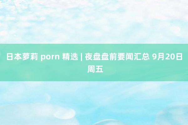 日本萝莉 porn 精选 | 夜盘盘前要闻汇总 9月20日 周五