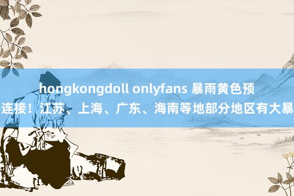 hongkongdoll onlyfans 暴雨黄色预警连接！江苏、上海、广东、海南等地部分地区有大暴雨