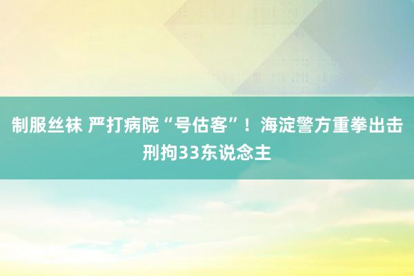 制服丝袜 严打病院“号估客”！海淀警方重拳出击刑拘33东说念主