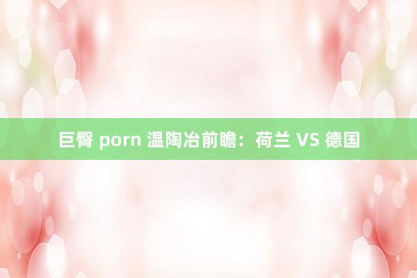 巨臀 porn 温陶冶前瞻：荷兰 VS 德国