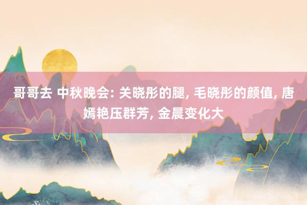 哥哥去 中秋晚会: 关晓彤的腿， 毛晓彤的颜值， 唐嫣艳压群芳， 金晨变化大