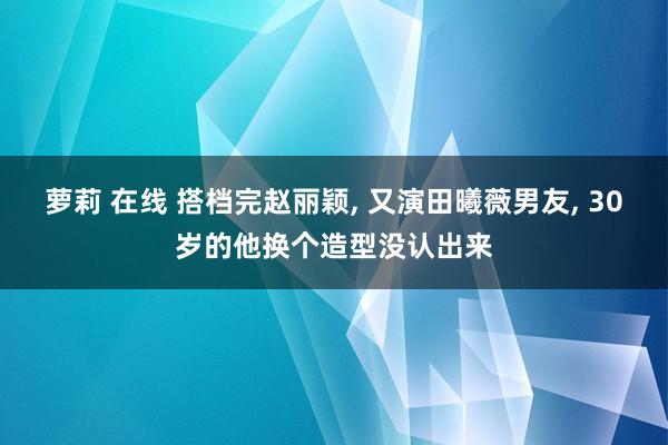 萝莉 在线 搭档完赵丽颖， 又演田曦薇男友， 30岁的他换个造型没认出来