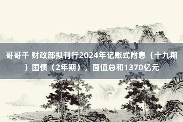 哥哥干 财政部拟刊行2024年记账式附息（十九期）国债（2年期），面值总和1370亿元