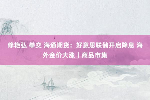 修艳弘 拳交 海通期货：好意思联储开启降息 海外金价大涨丨商品市集