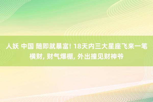 人妖 中国 随即就暴富! 18天内三大星座飞来一笔横财， 财气爆棚， 外出撞见财神爷