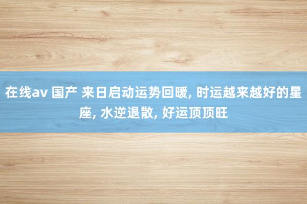 在线av 国产 来日启动运势回暖， 时运越来越好的星座， 水逆退散， 好运顶顶旺