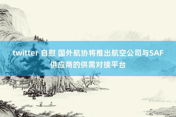 twitter 自慰 国外航协将推出航空公司与SAF供应商的供需对接平台