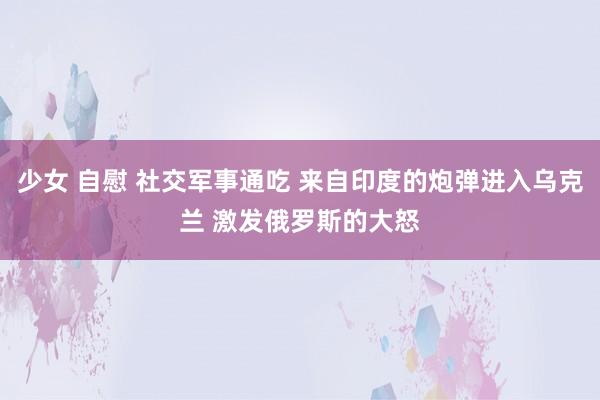 少女 自慰 社交军事通吃 来自印度的炮弹进入乌克兰 激发俄罗斯的大怒