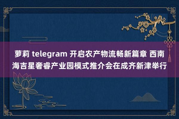 萝莉 telegram 开启农产物流畅新篇章 西南海吉星奢睿产业园模式推介会在成齐新津举行