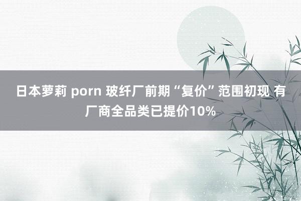 日本萝莉 porn 玻纤厂前期“复价”范围初现 有厂商全品类已提价10%