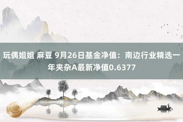 玩偶姐姐 麻豆 9月26日基金净值：南边行业精选一年夹杂A最新净值0.6377